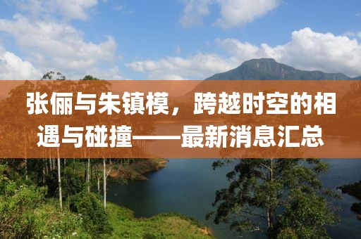 張儷與朱鎮(zhèn)模，跨越時(shí)空的相遇與碰撞——最新消息匯總