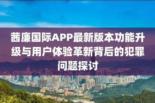 茜廉國際APP最新版本功能升級與用戶體驗革新背后的犯罪問題探討