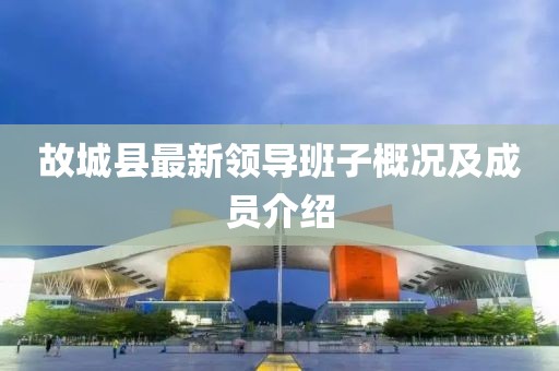 故城縣最新領(lǐng)導(dǎo)班子概況及成員介紹