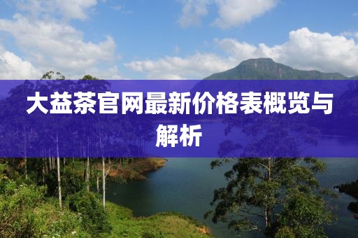大益茶官網(wǎng)最新價格表概覽與解析