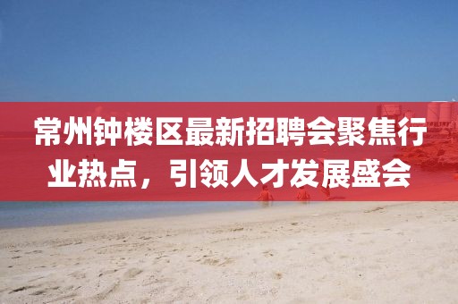 常州鐘樓區(qū)最新招聘會聚焦行業(yè)熱點，引領(lǐng)人才發(fā)展盛會