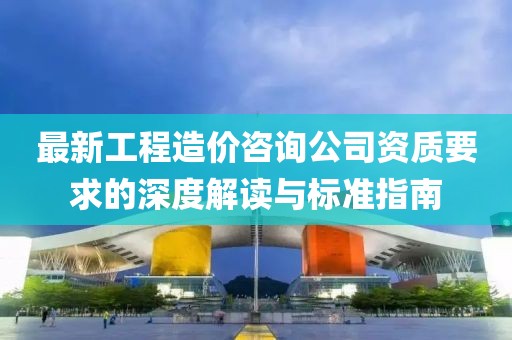 最新工程造價(jià)咨詢(xún)公司資質(zhì)要求的深度解讀與標(biāo)準(zhǔn)指南