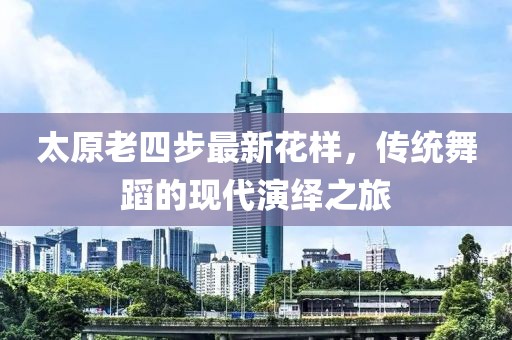 太原老四步最新花樣，傳統(tǒng)舞蹈的現(xiàn)代演繹之旅