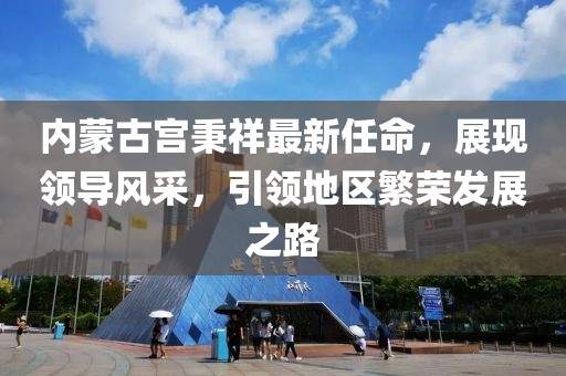 內(nèi)蒙古宮秉祥最新任命，展現(xiàn)領(lǐng)導(dǎo)風(fēng)采，引領(lǐng)地區(qū)繁榮發(fā)展之路