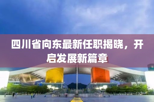 四川省向東最新任職揭曉，開啟發(fā)展新篇章