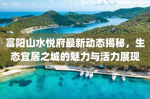富陽(yáng)山水悅府最新動(dòng)態(tài)揭秘，生態(tài)宜居之城的魅力與活力展現(xiàn)