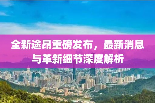 全新途昂重磅發(fā)布，最新消息與革新細(xì)節(jié)深度解析