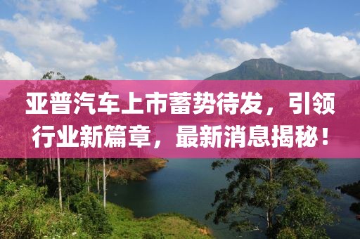 亞普汽車上市蓄勢待發(fā)，引領(lǐng)行業(yè)新篇章，最新消息揭秘！