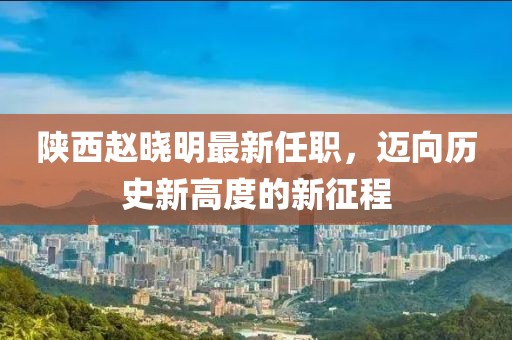 陜西趙曉明最新任職，邁向歷史新高度的新征程