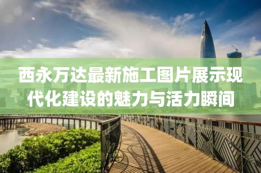 西永萬(wàn)達(dá)最新施工圖片展示現(xiàn)代化建設(shè)的魅力與活力瞬間
