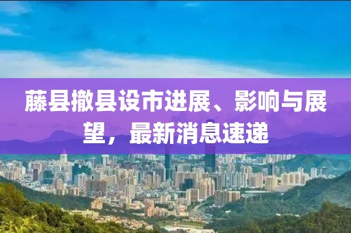 藤縣撤縣設(shè)市進展、影響與展望，最新消息速遞