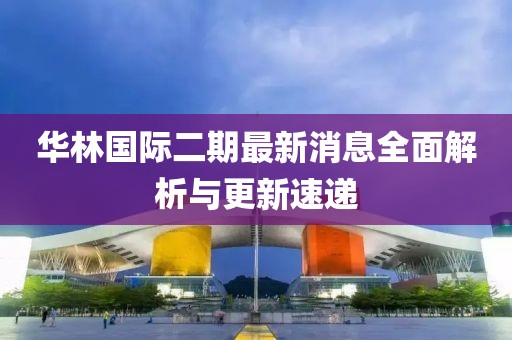 華林國際二期最新消息全面解析與更新速遞
