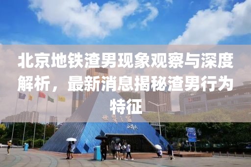 北京地鐵渣男現(xiàn)象觀察與深度解析，最新消息揭秘渣男行為特征
