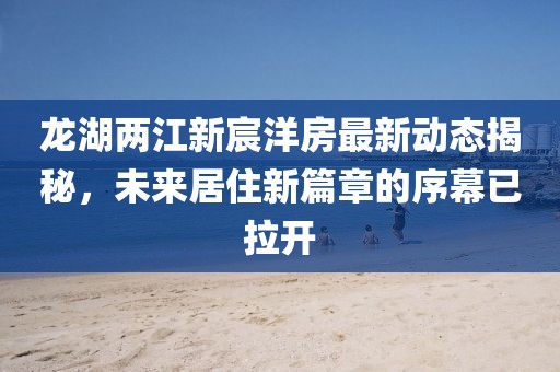 龍湖兩江新宸洋房最新動態(tài)揭秘，未來居住新篇章的序幕已拉開