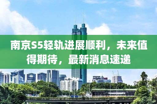 南京S5輕軌進(jìn)展順利，未來值得期待，最新消息速遞