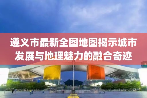 遵義市最新全圖地圖揭示城市發(fā)展與地理魅力的融合奇跡