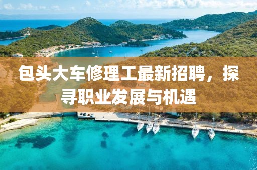 包頭大車修理工最新招聘，探尋職業(yè)發(fā)展與機(jī)遇