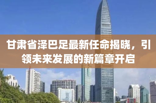 甘肅省澤巴足最新任命揭曉，引領未來發(fā)展的新篇章開啟