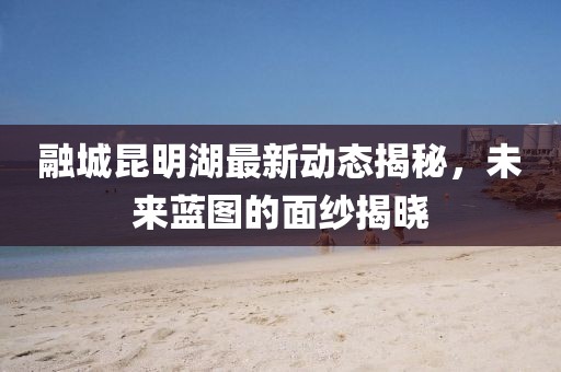融城昆明湖最新動態(tài)揭秘，未來藍圖的面紗揭曉