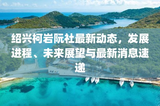 紹興柯巖阮社最新動態(tài)，發(fā)展進程、未來展望與最新消息速遞