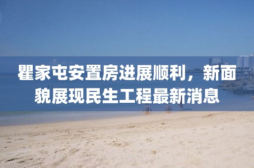 瞿家屯安置房進(jìn)展順利，新面貌展現(xiàn)民生工程最新消息
