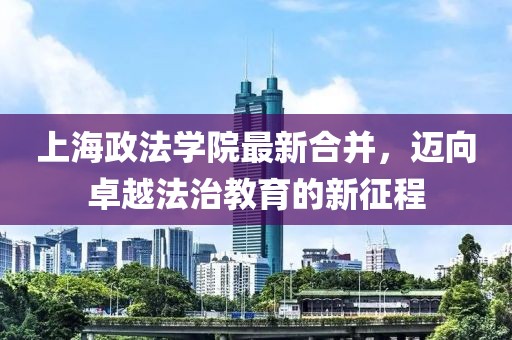 上海政法學(xué)院最新合并，邁向卓越法治教育的新征程