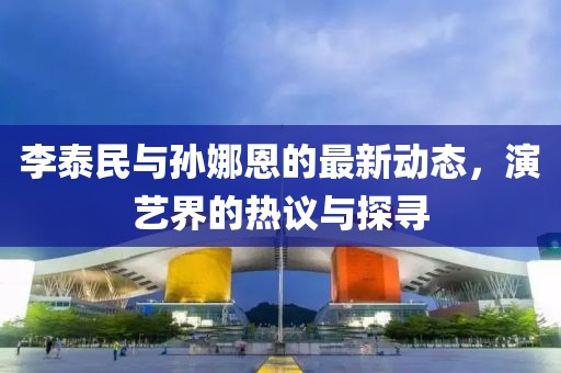 李泰民與孫娜恩的最新動態(tài)，演藝界的熱議與探尋