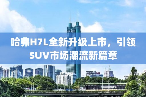 哈弗H7L全新升級上市，引領(lǐng)SUV市場潮流新篇章