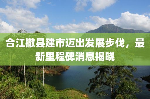 合江撤縣建市邁出發(fā)展步伐，最新里程碑消息揭曉