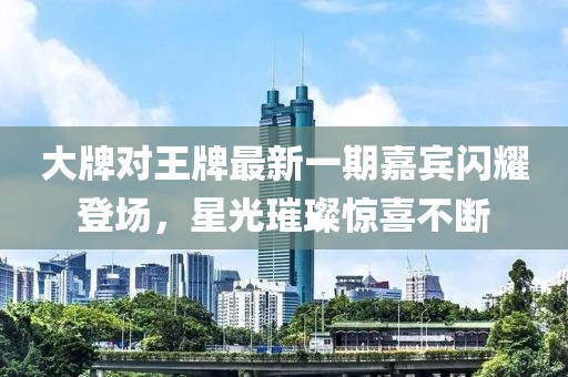 大牌對(duì)王牌最新一期嘉賓閃耀登場(chǎng)，星光璀璨驚喜不斷