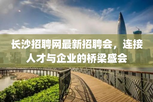 長(zhǎng)沙招聘網(wǎng)最新招聘會(huì)，連接人才與企業(yè)的橋梁盛會(huì)