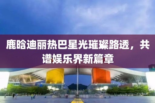 鹿晗迪麗熱巴星光璀璨路透，共譜娛樂界新篇章