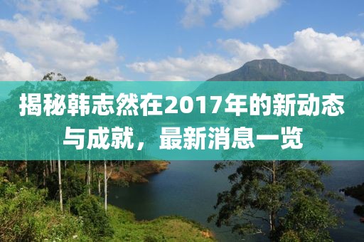 揭秘韓志然在2017年的新動態(tài)與成就，最新消息一覽