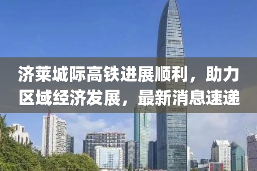 濟(jì)萊城際高鐵進(jìn)展順利，助力區(qū)域經(jīng)濟(jì)發(fā)展，最新消息速遞