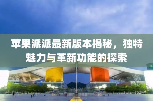 蘋果派派最新版本揭秘，獨特魅力與革新功能的探索