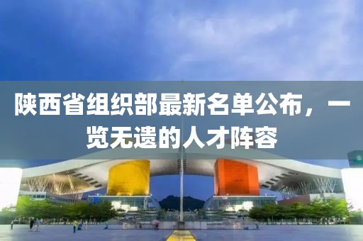 陜西省組織部最新名單公布，一覽無遺的人才陣容