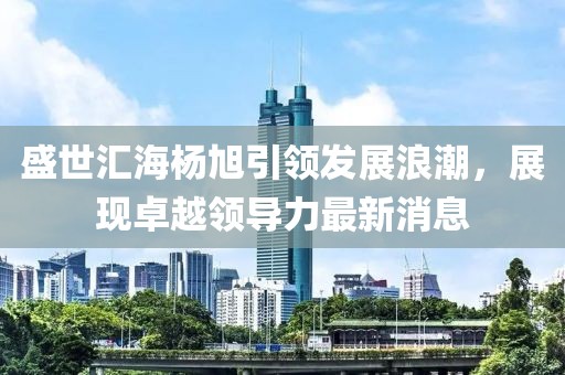 盛世匯海楊旭引領(lǐng)發(fā)展浪潮，展現(xiàn)卓越領(lǐng)導(dǎo)力最新消息