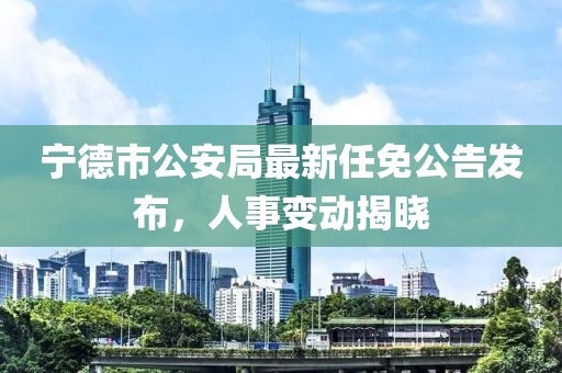 寧德市公安局最新任免公告發(fā)布，人事變動(dòng)揭曉