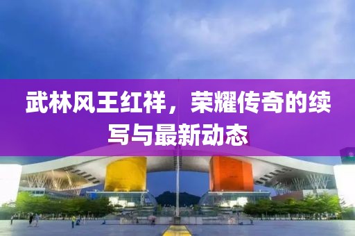 武林風(fēng)王紅祥，榮耀傳奇的續(xù)寫與最新動態(tài)