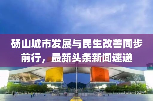碭山城市發(fā)展與民生改善同步前行，最新頭條新聞速遞