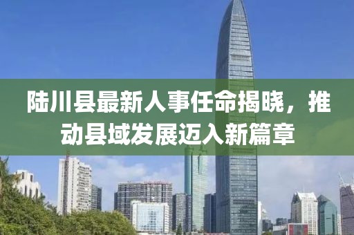 陸川縣最新人事任命揭曉，推動(dòng)縣域發(fā)展邁入新篇章