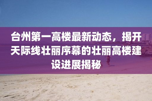 臺州第一高樓最新動態(tài)，揭開天際線壯麗序幕的壯麗高樓建設(shè)進(jìn)展揭秘
