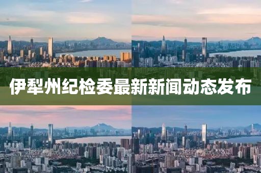 伊犁州紀(jì)檢委最新新聞動態(tài)發(fā)布
