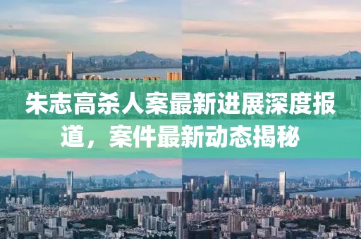 朱志高殺人案最新進(jìn)展深度報(bào)道，案件最新動(dòng)態(tài)揭秘