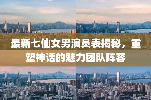 最新七仙女男演員表揭秘，重塑神話的魅力團(tuán)隊(duì)陣容