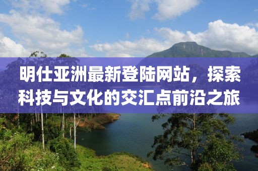 明仕亞洲最新登陸網(wǎng)站，探索科技與文化的交匯點前沿之旅