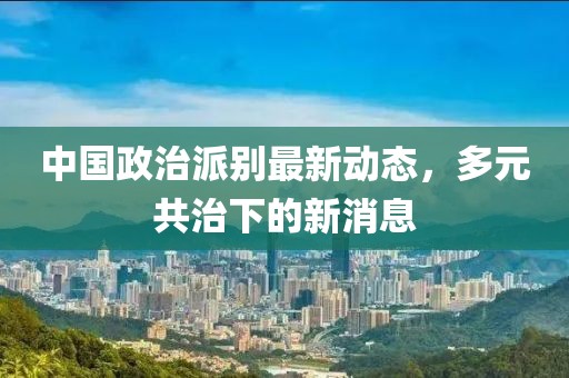中國政治派別最新動態(tài)，多元共治下的新消息