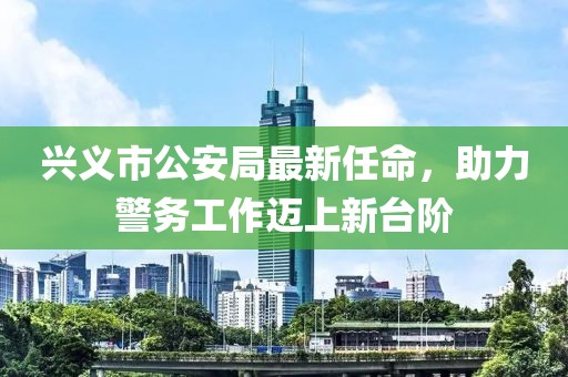 興義市公安局最新任命，助力警務(wù)工作邁上新臺階