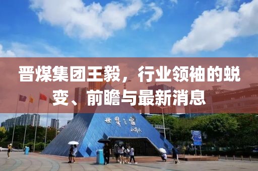 晉煤集團(tuán)王毅，行業(yè)領(lǐng)袖的蛻變、前瞻與最新消息