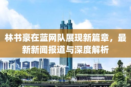 林書豪在藍(lán)網(wǎng)隊(duì)展現(xiàn)新篇章，最新新聞報(bào)道與深度解析